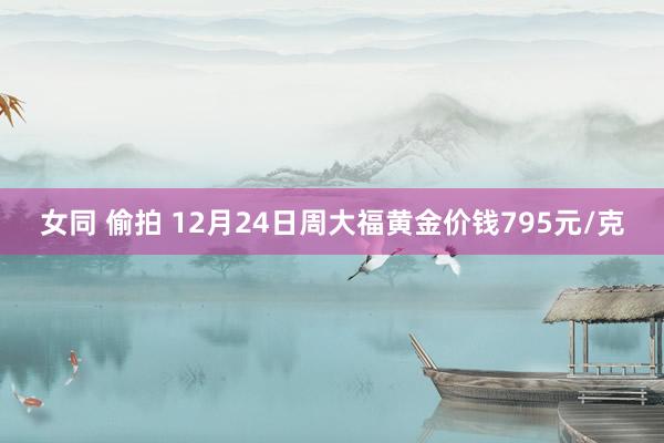 女同 偷拍 12月24日周大福黄金价钱795元/克