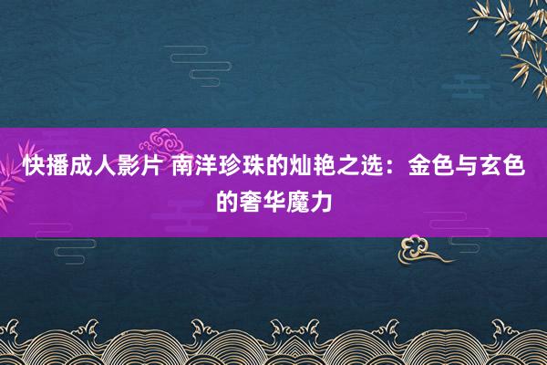 快播成人影片 南洋珍珠的灿艳之选：金色与玄色的奢华魔力