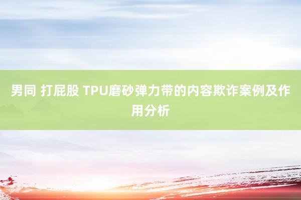 男同 打屁股 TPU磨砂弹力带的内容欺诈案例及作用分析