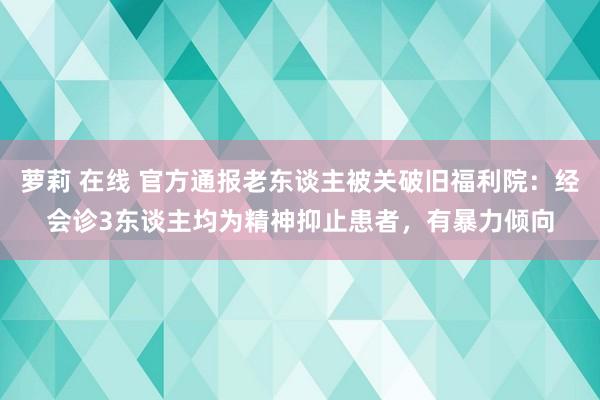 萝莉 在线 官方通报老东谈主被关破旧福利院：经会诊3东谈主均为精神抑止患者，有暴力倾向