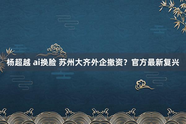 杨超越 ai换脸 苏州大齐外企撤资？官方最新复兴