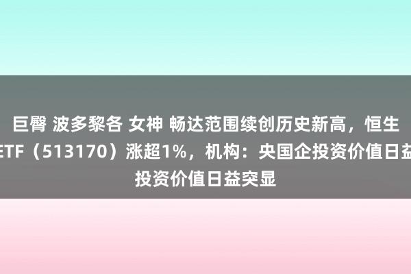 巨臀 波多黎各 女神 畅达范围续创历史新高，恒生央企ETF（513170）涨超1%，机构：央国企投资价值日益突显