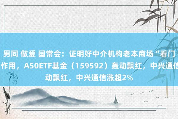 男同 做爱 国常会：证明好中介机构老本商场“看门东谈主”作用，A50ETF基金（159592）轰动飘红，中兴通信涨超2%