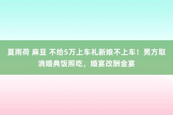 夏雨荷 麻豆 不给5万上车礼新娘不上车！男方取消婚典饭照吃，婚宴改酬金宴