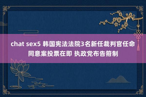 chat sex5 韩国宪法法院3名新任裁判官任命同意案投票在即 执政党布告箝制