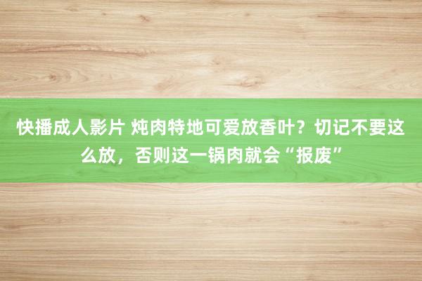 快播成人影片 炖肉特地可爱放香叶？切记不要这么放，否则这一锅肉就会“报废”