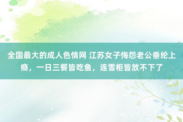 全国最大的成人色情网 江苏女子悔怨老公垂纶上瘾，一日三餐皆吃鱼，连雪柜皆放不下了