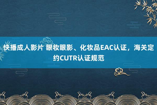 快播成人影片 眼妆眼影、化妆品EAC认证，海关定约CUTR认证规范