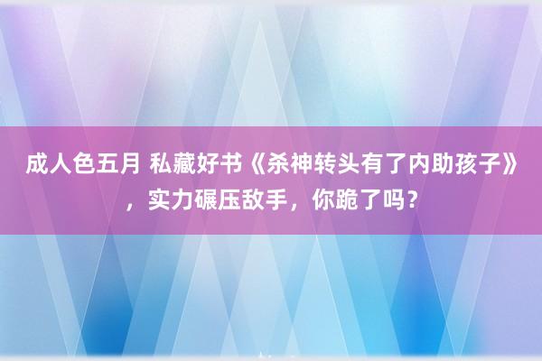 成人色五月 私藏好书《杀神转头有了内助孩子》，实力碾压敌手，你跪了吗？