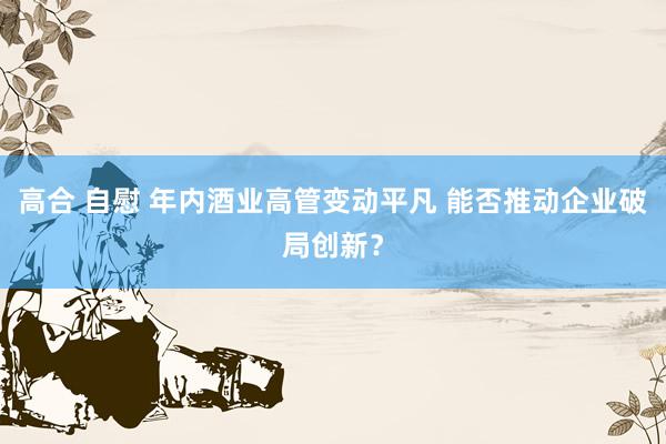 高合 自慰 年内酒业高管变动平凡 能否推动企业破局创新？