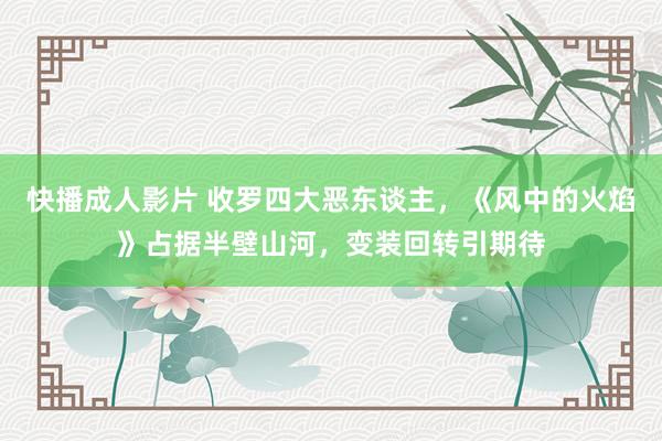 快播成人影片 收罗四大恶东谈主，《风中的火焰》占据半壁山河，变装回转引期待