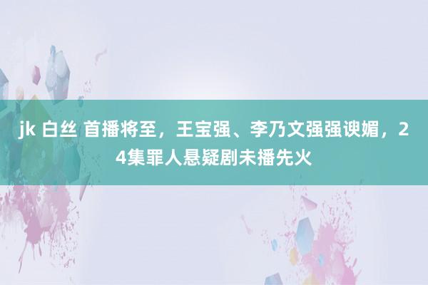 jk 白丝 首播将至，王宝强、李乃文强强谀媚，24集罪人悬疑剧未播先火