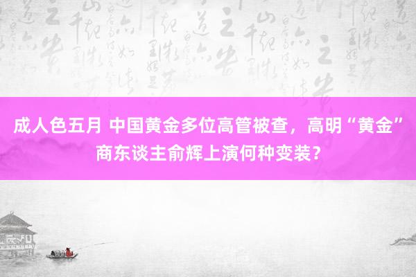 成人色五月 中国黄金多位高管被查，高明“黄金”商东谈主俞辉上演何种变装？