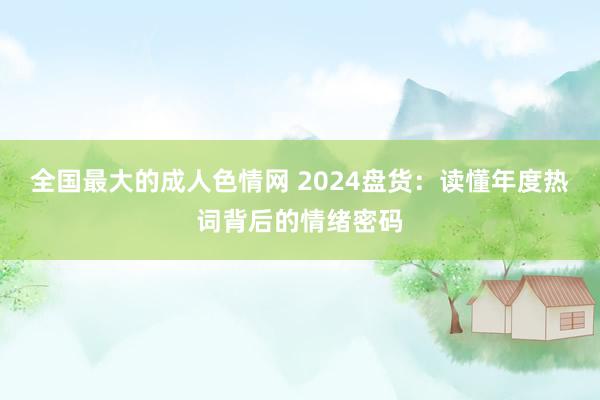 全国最大的成人色情网 2024盘货：读懂年度热词背后的情绪密码