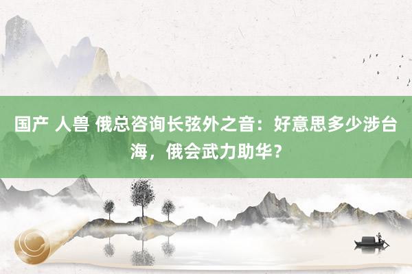 国产 人兽 俄总咨询长弦外之音：好意思多少涉台海，俄会武力助华？