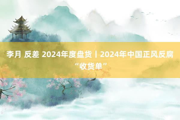 李月 反差 2024年度盘货丨2024年中国正风反腐“收货单”