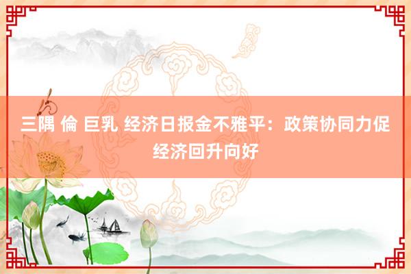 三隅 倫 巨乳 经济日报金不雅平：政策协同力促经济回升向好