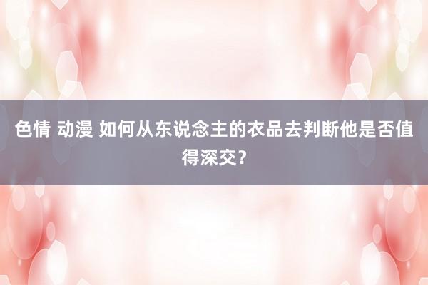 色情 动漫 如何从东说念主的衣品去判断他是否值得深交？