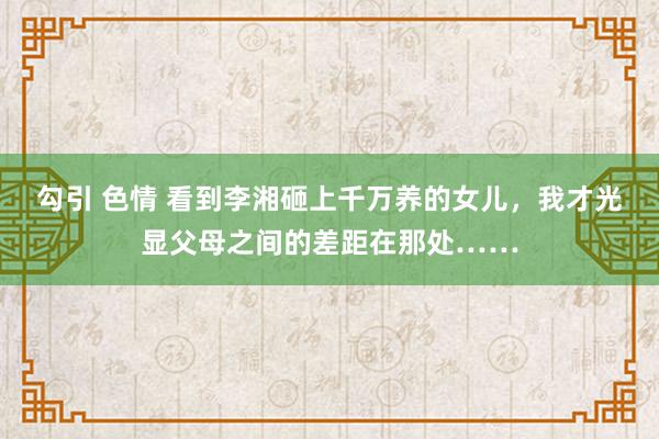 勾引 色情 看到李湘砸上千万养的女儿，我才光显父母之间的差距在那处……