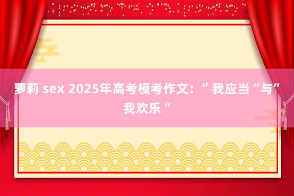 萝莉 sex 2025年高考模考作文：”我应当“与”我欢乐“