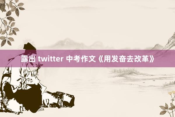 露出 twitter 中考作文《用发奋去改革》