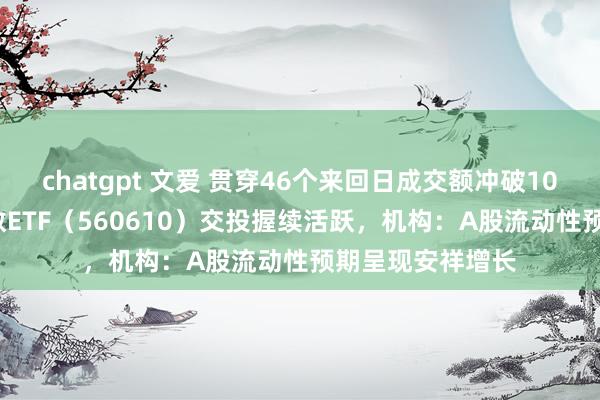 chatgpt 文爱 贯穿46个来回日成交额冲破10亿元，A500指数ETF（560610）交投握续活跃，机构：A股流动性预期呈现安祥增长