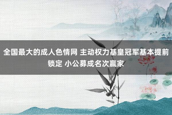 全国最大的成人色情网 主动权力基皇冠军基本提前锁定 小公募成名次赢家