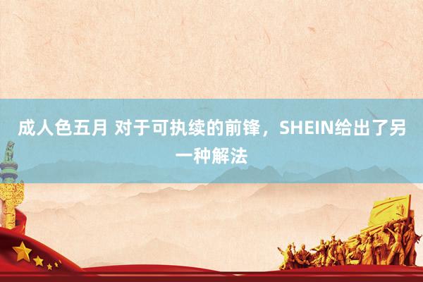 成人色五月 对于可执续的前锋，SHEIN给出了另一种解法