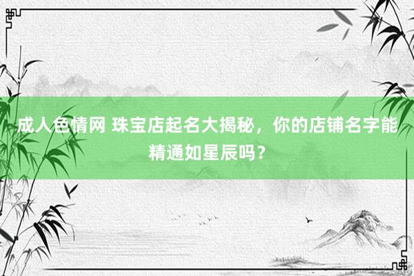 成人色情网 珠宝店起名大揭秘，你的店铺名字能精通如星辰吗？