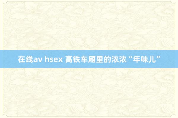 在线av hsex 高铁车厢里的浓浓“年味儿”