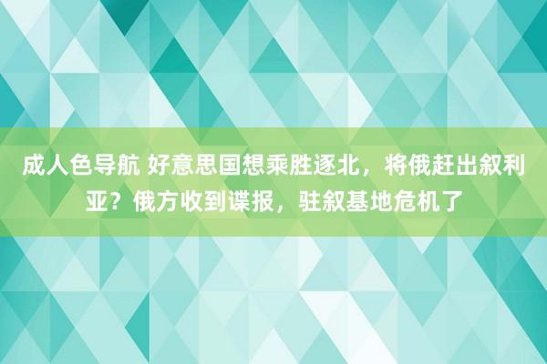 成人色导航 好意思国想乘胜逐北，将俄赶出叙利亚？俄方收到谍报，驻叙基地危机了