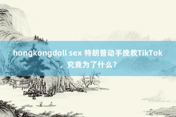 hongkongdoll sex 特朗普动手挽救TikTok，究竟为了什么？