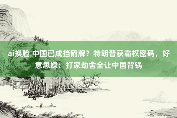 ai换脸 中国已成挡箭牌？特朗普获霸权密码，好意思媒：打家劫舍全让中国背锅