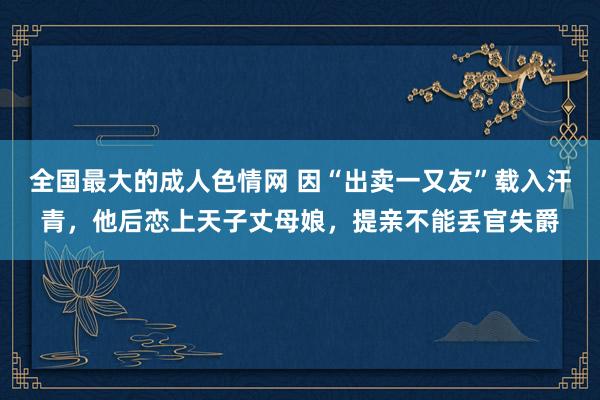 全国最大的成人色情网 因“出卖一又友”载入汗青，他后恋上天子丈母娘，提亲不能丢官失爵