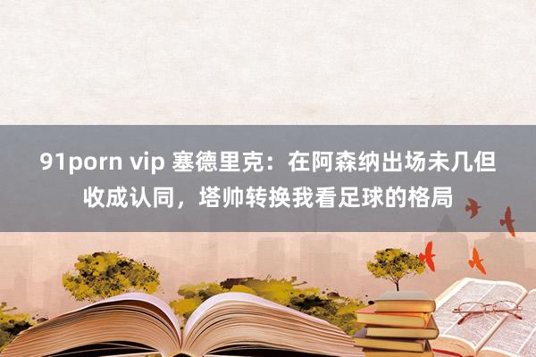 91porn vip 塞德里克：在阿森纳出场未几但收成认同，塔帅转换我看足球的格局