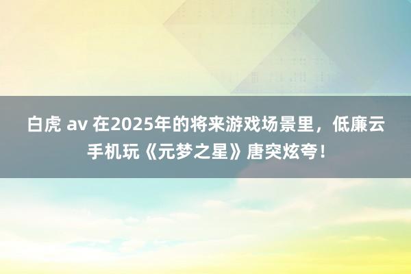 白虎 av 在2025年的将来游戏场景里，低廉云手机玩《元梦之星》唐突炫夸！