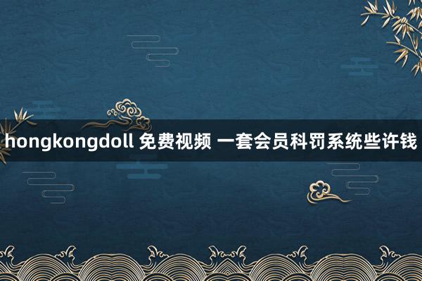 hongkongdoll 免费视频 一套会员科罚系统些许钱