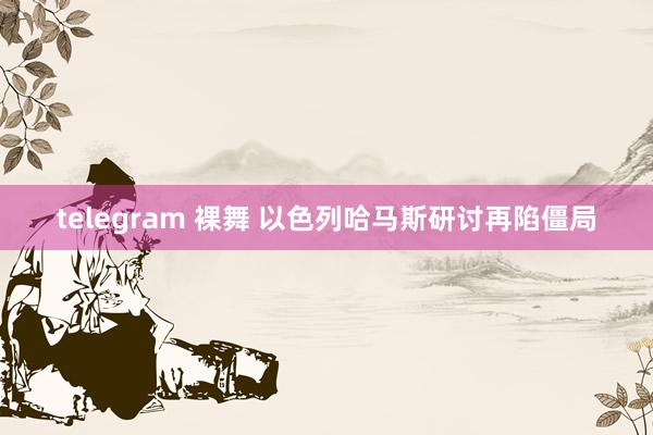 telegram 裸舞 以色列哈马斯研讨再陷僵局