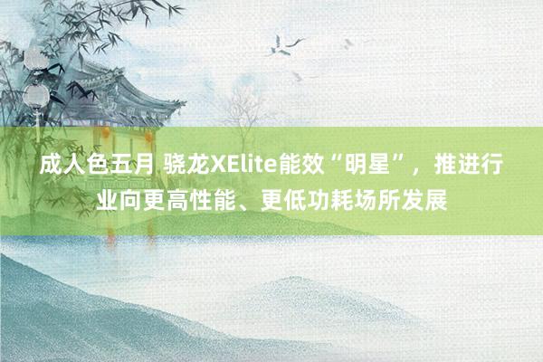 成人色五月 骁龙XElite能效“明星”，推进行业向更高性能、更低功耗场所发展