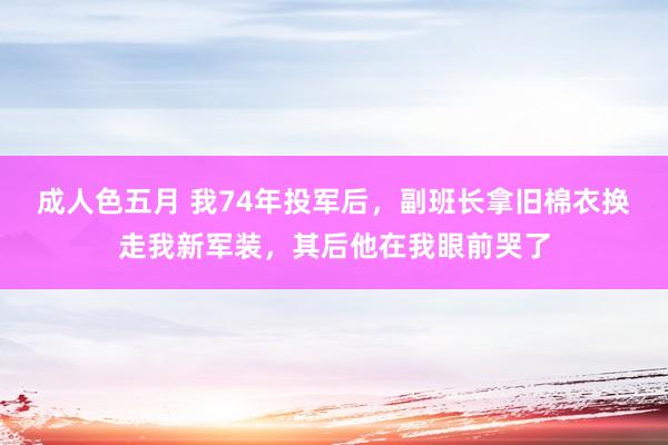 成人色五月 我74年投军后，副班长拿旧棉衣换走我新军装，其后他在我眼前哭了