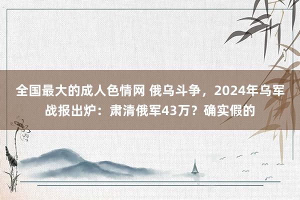 全国最大的成人色情网 俄乌斗争，2024年乌军战报出炉：肃清俄军43万？确实假的