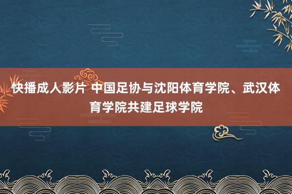 快播成人影片 中国足协与沈阳体育学院、武汉体育学院共建足球学院