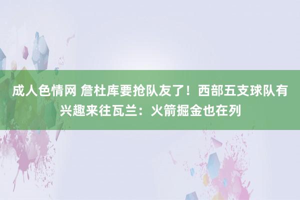 成人色情网 詹杜库要抢队友了！西部五支球队有兴趣来往瓦兰：火箭掘金也在列