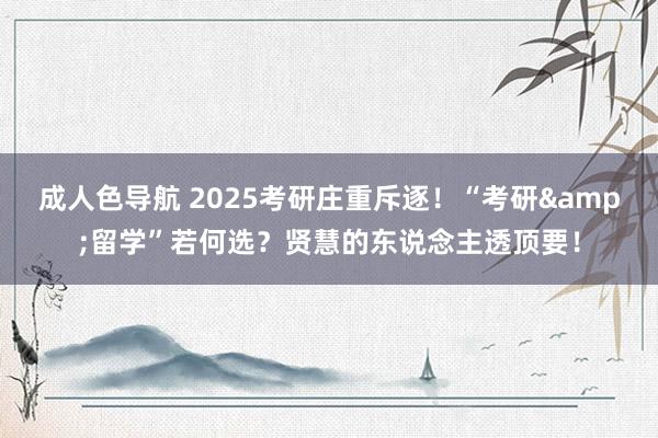 成人色导航 2025考研庄重斥逐！“考研&留学”若何选？贤慧的东说念主透顶要！