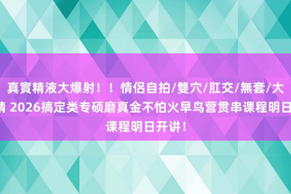 真實精液大爆射！！情侶自拍/雙穴/肛交/無套/大量噴精 2026搞定类专硕磨真金不怕火早鸟营贯串课程明日开讲！