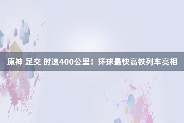 原神 足交 时速400公里！环球最快高铁列车亮相