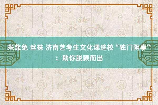 米菲兔 丝袜 济南艺考生文化课选校“独门阴事”：助你脱颖而出