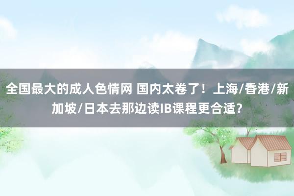 全国最大的成人色情网 国内太卷了！上海/香港/新加坡/日本去那边读IB课程更合适？