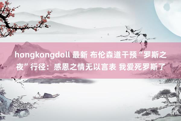 hongkongdoll 最新 布伦森道干预“罗斯之夜”行径：感恩之情无以言表 我爱死罗斯了