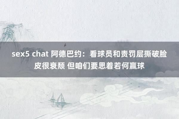 sex5 chat 阿德巴约：看球员和责罚层撕破脸皮很衰颓 但咱们要思着若何赢球